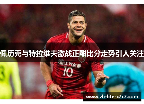 佩历克与特拉维夫激战正酣比分走势引人关注
